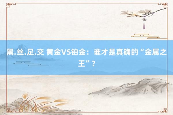 黑.丝.足.交 黄金VS铂金：谁才是真确的“金属之王”？
