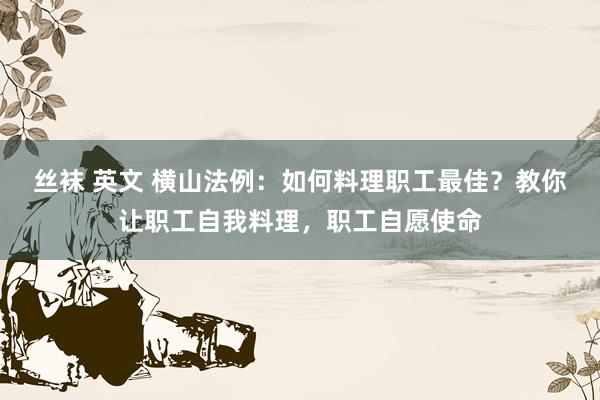 丝袜 英文 横山法例：如何料理职工最佳？教你让职工自我料理，职工自愿使命