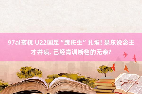 97ai蜜桃 U22国足“跳班生”扎堆! 是东说念主才井喷， 已经青训断档的无奈?