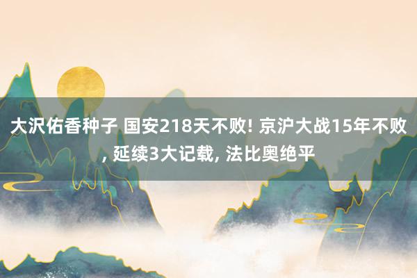 大沢佑香种子 国安218天不败! 京沪大战15年不败， 延续3大记载， 法比奥绝平