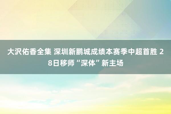 大沢佑香全集 深圳新鹏城成绩本赛季中超首胜 28日移师“深体”新主场