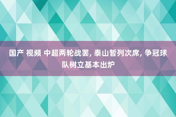 国产 视频 中超两轮战罢， 泰山暂列次席， 争冠球队树立基本出炉