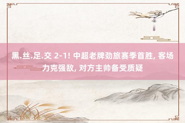黑.丝.足.交 2-1! 中超老牌劲旅赛季首胜， 客场力克强敌， 对方主帅备受质疑