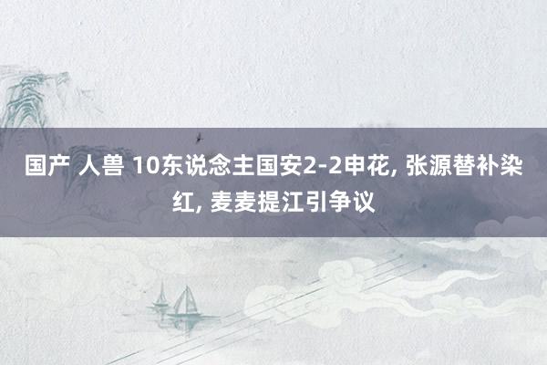 国产 人兽 10东说念主国安2-2申花， 张源替补染红， 麦麦提江引争议