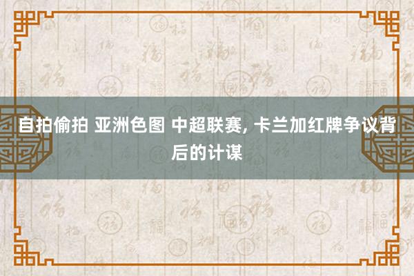 自拍偷拍 亚洲色图 中超联赛， 卡兰加红牌争议背后的计谋