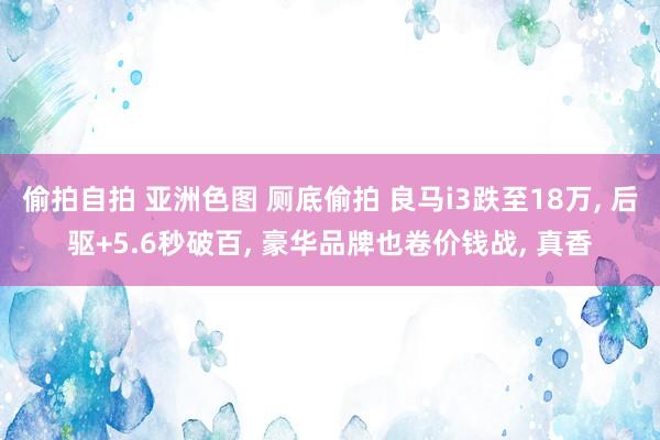 偷拍自拍 亚洲色图 厕底偷拍 良马i3跌至18万， 后驱+5.6秒破百， 豪华品牌也卷价钱战， 真香
