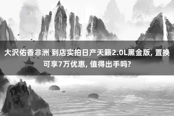 大沢佑香非洲 到店实拍日产天籁2.0L黑金版， 置换可享7万优惠， 值得出手吗?