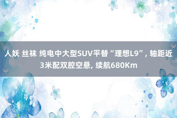 人妖 丝袜 纯电中大型SUV平替“理想L9”， 轴距近3米配双腔空悬， 续航680Km