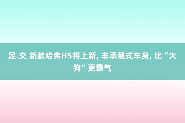 足.交 新款哈弗H5将上新， 非承载式车身， 比“大狗”更霸气