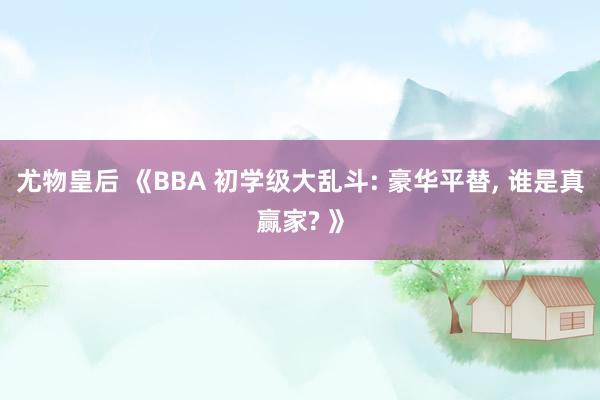 尤物皇后 《BBA 初学级大乱斗: 豪华平替， 谁是真赢家? 》