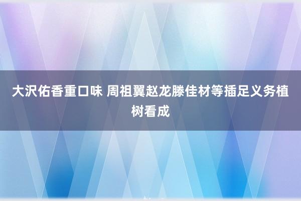 大沢佑香重口味 周祖翼赵龙滕佳材等插足义务植树看成