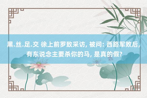 黑.丝.足.交 徐上前罗致采访， 被问: 西路军败后， 有东说念主要杀你的马， 是真的假?