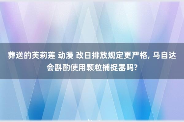 葬送的芙莉莲 动漫 改日排放规定更严格， 马自达会斟酌使用颗粒捕捉器吗?