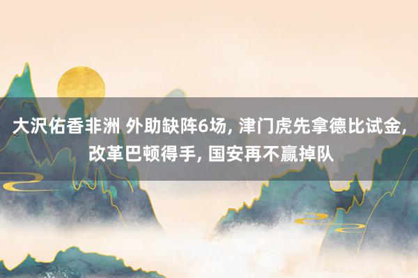 大沢佑香非洲 外助缺阵6场， 津门虎先拿德比试金， 改革巴顿得手， 国安再不赢掉队