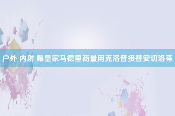 户外 内射 曝皇家马德里商量用克洛普接替安切洛蒂