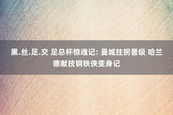 黑.丝.足.交 足总杯惊魂记: 曼城拄拐晋级 哈兰德献技钢铁侠变身记
