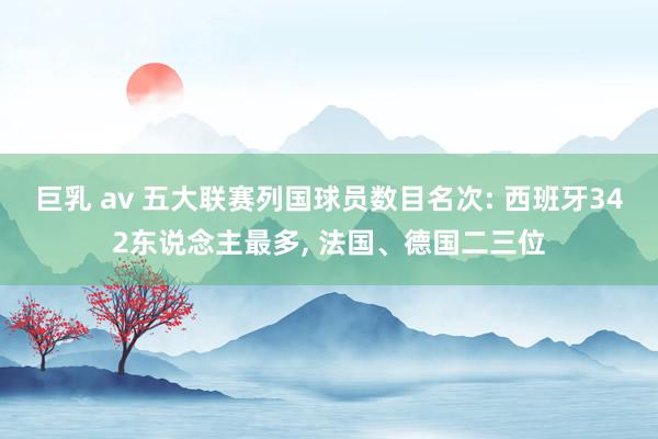 巨乳 av 五大联赛列国球员数目名次: 西班牙342东说念主最多， 法国、德国二三位