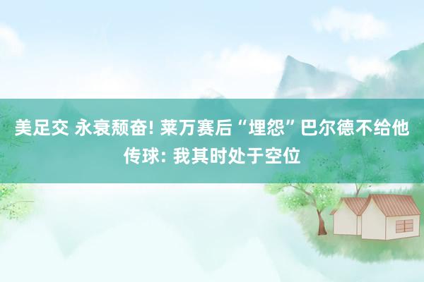 美足交 永衰颓奋! 莱万赛后“埋怨”巴尔德不给他传球: 我其时处于空位