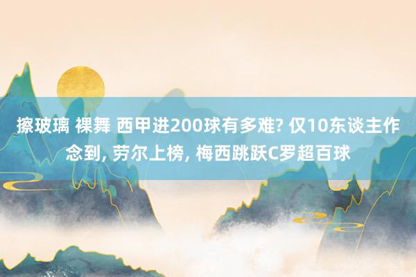 擦玻璃 裸舞 西甲进200球有多难? 仅10东谈主作念到， 劳尔上榜， 梅西跳跃C罗超百球
