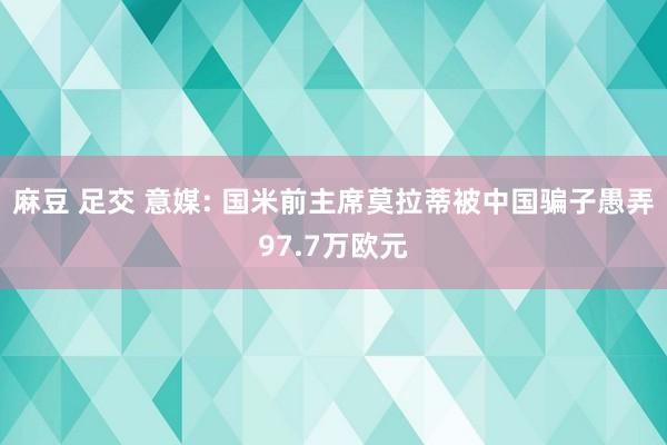 麻豆 足交 意媒: 国米前主席莫拉蒂被中国骗子愚弄97.7万欧元