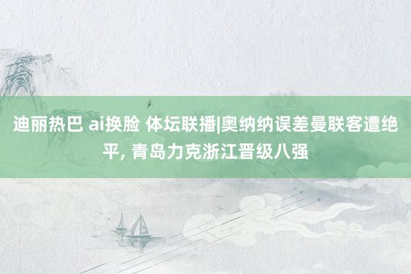 迪丽热巴 ai换脸 体坛联播|奥纳纳误差曼联客遭绝平， 青岛力克浙江晋级八强