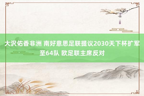 大沢佑香非洲 南好意思足联提议2030天下杯扩军至64队 欧足联主席反对