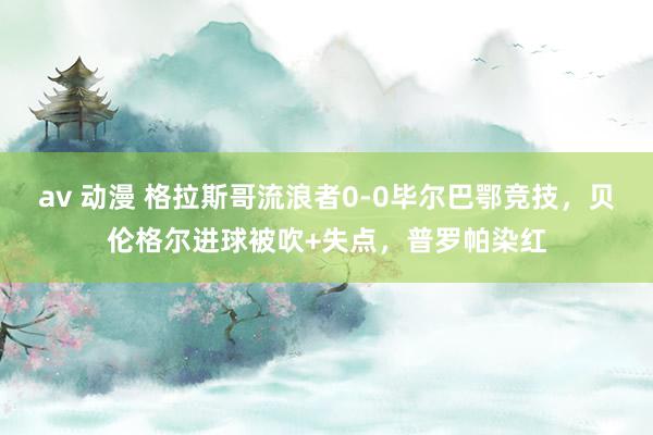 av 动漫 格拉斯哥流浪者0-0毕尔巴鄂竞技，贝伦格尔进球被吹+失点，普罗帕染红
