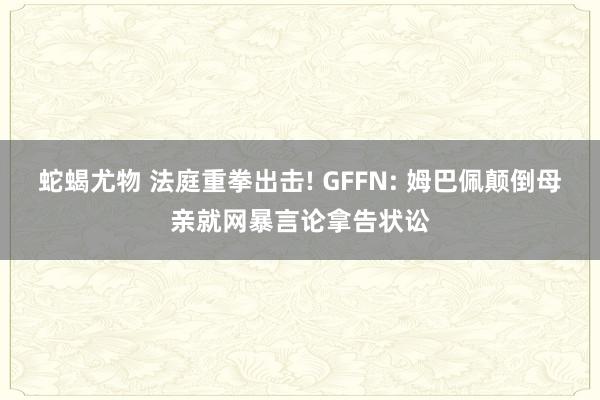 蛇蝎尤物 法庭重拳出击! GFFN: 姆巴佩颠倒母亲就网暴言论拿告状讼