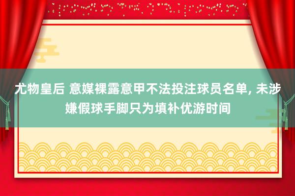 尤物皇后 意媒裸露意甲不法投注球员名单， 未涉嫌假球手脚只为填补优游时间