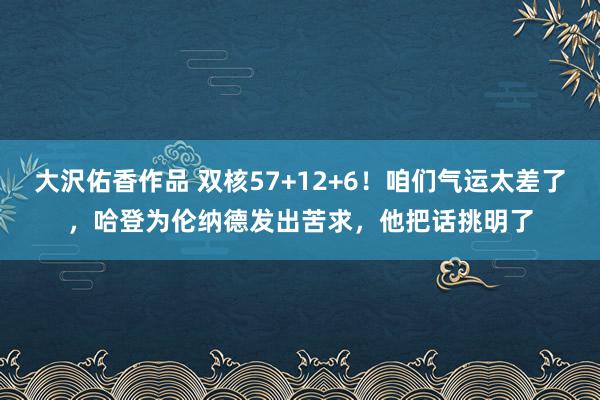 大沢佑香作品 双核57+12+6！咱们气运太差了，哈登为伦纳德发出苦求，他把话挑明了