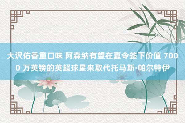 大沢佑香重口味 阿森纳有望在夏令签下价值 7000 万英镑的英超球星来取代托马斯·帕尔特伊