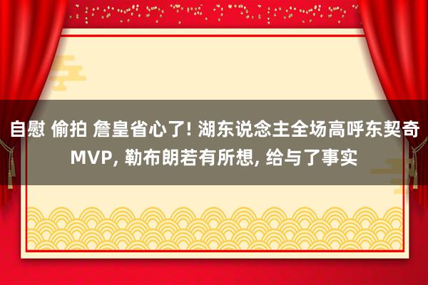 自慰 偷拍 詹皇省心了! 湖东说念主全场高呼东契奇MVP， 勒布朗若有所想， 给与了事实