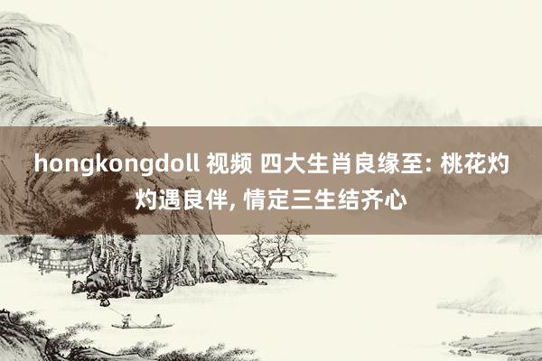 hongkongdoll 视频 四大生肖良缘至: 桃花灼灼遇良伴， 情定三生结齐心