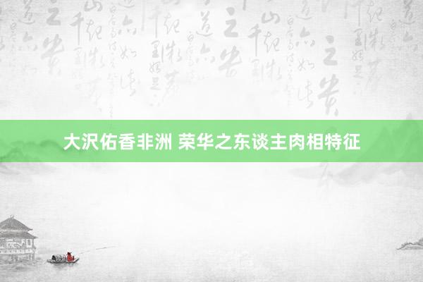 大沢佑香非洲 荣华之东谈主肉相特征