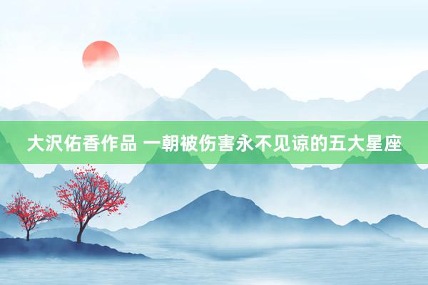 大沢佑香作品 一朝被伤害永不见谅的五大星座