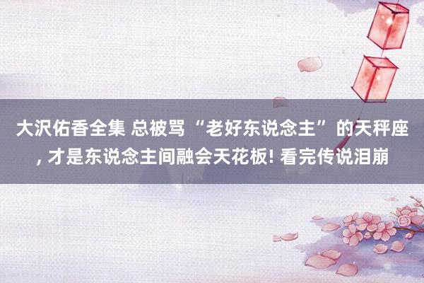 大沢佑香全集 总被骂 “老好东说念主” 的天秤座， 才是东说念主间融会天花板! 看完传说泪崩