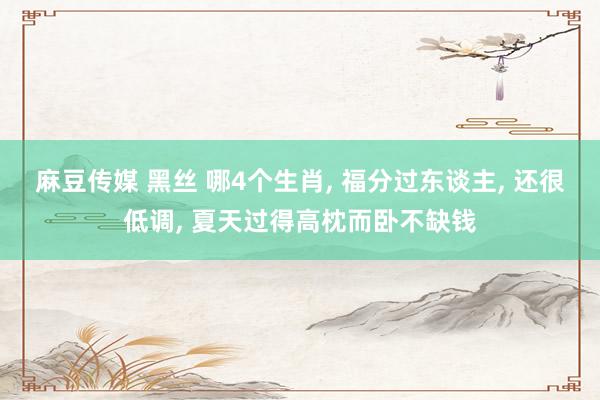 麻豆传媒 黑丝 哪4个生肖， 福分过东谈主， 还很低调， 夏天过得高枕而卧不缺钱