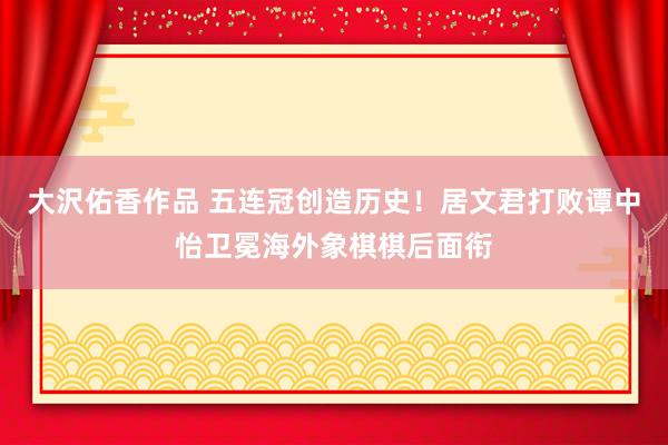 大沢佑香作品 五连冠创造历史！居文君打败谭中怡卫冕海外象棋棋后面衔
