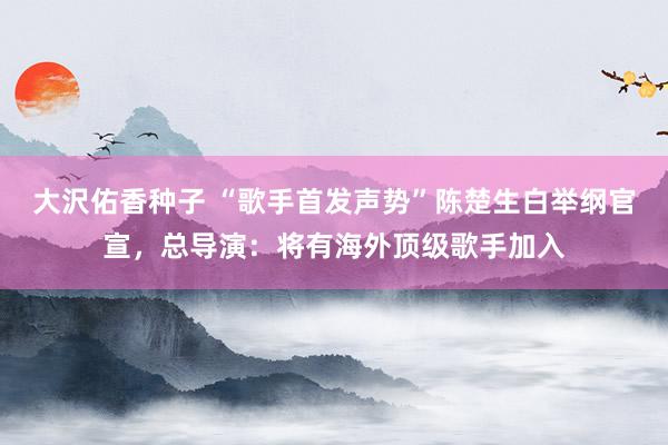 大沢佑香种子 “歌手首发声势”陈楚生白举纲官宣，总导演：将有海外顶级歌手加入
