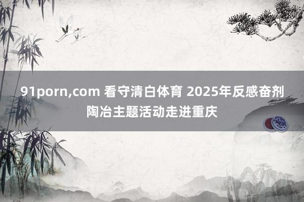 91porn，com 看守清白体育 2025年反感奋剂陶冶主题活动走进重庆