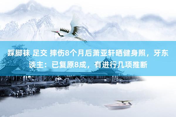 踩脚袜 足交 摔伤8个月后萧亚轩晒健身照，牙东谈主：已复原8成，有进行几项推断