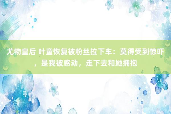 尤物皇后 叶童恢复被粉丝拉下车：莫得受到惊吓，是我被感动，走下去和她拥抱