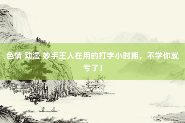 色情 动漫 妙手王人在用的打字小时期，不学你就亏了！