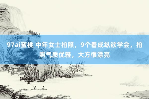 97ai蜜桃 中年女士拍照，9个看成纵欲学会，拍照气质优雅，大方很漂亮