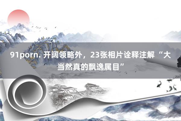 91porn. 开阔领略外，23张相片诠释注解 “大当然真的飘逸属目”