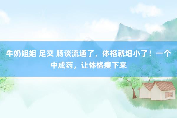 牛奶姐姐 足交 肠谈流通了，体格就细小了！一个中成药，让体格瘦下来