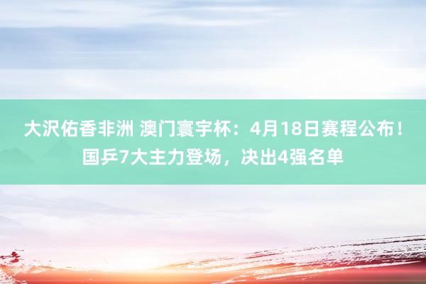 大沢佑香非洲 澳门寰宇杯：4月18日赛程公布！国乒7大主力登场，决出4强名单