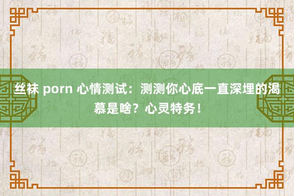丝袜 porn 心情测试：测测你心底一直深埋的渴慕是啥？心灵特务！