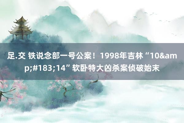 足.交 铁说念部一号公案！1998年吉林“10&#183;14”软卧特大凶杀案侦破始末