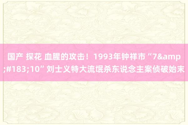国产 探花 血腥的攻击！1993年钟祥市“7&#183;10”刘士义特大流氓杀东说念主案侦破始末